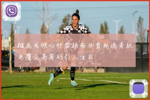 雄鹿或倾心特雷杨而非首轮选秀权老鹰交易筹码引人注目