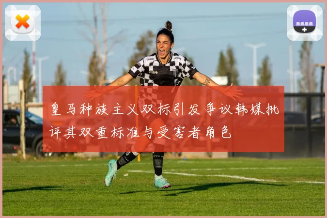 皇马种族主义双标引发争议韩媒批评其双重标准与受害者角色