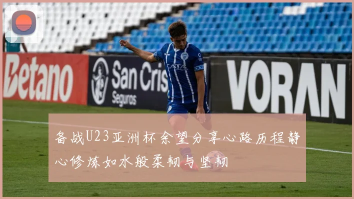 备战U23亚洲杯余望分享心路历程静心修炼如水般柔韧与坚韧