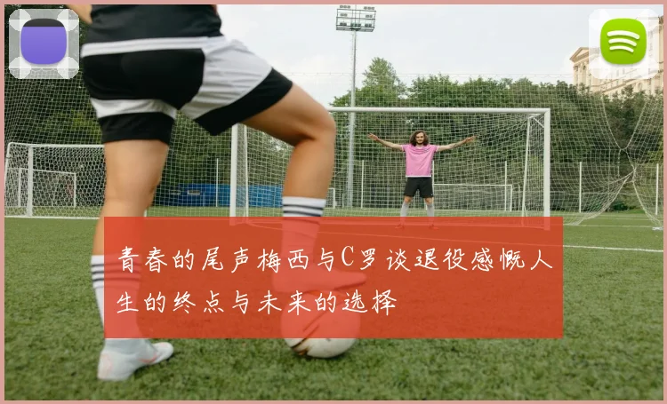 青春的尾声梅西与C罗谈退役感慨人生的终点与未来的选择