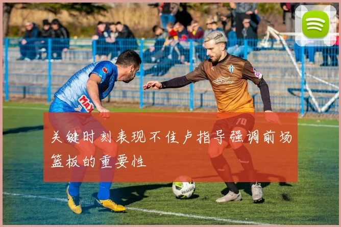 关键时刻表现不佳卢指导强调前场篮板的重要性