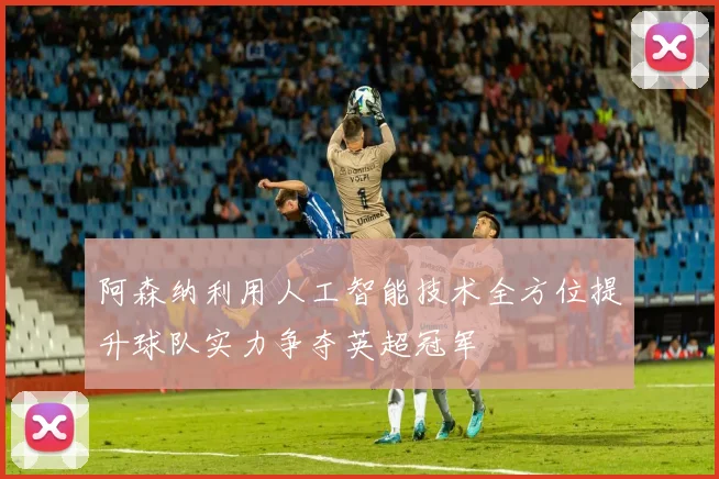 阿森纳利用人工智能技术全方位提升球队实力争夺英超冠军