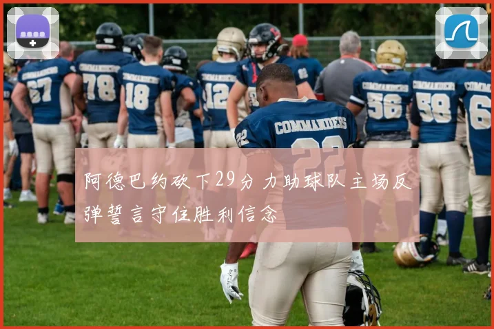 阿德巴约砍下29分力助球队主场反弹誓言守住胜利信念