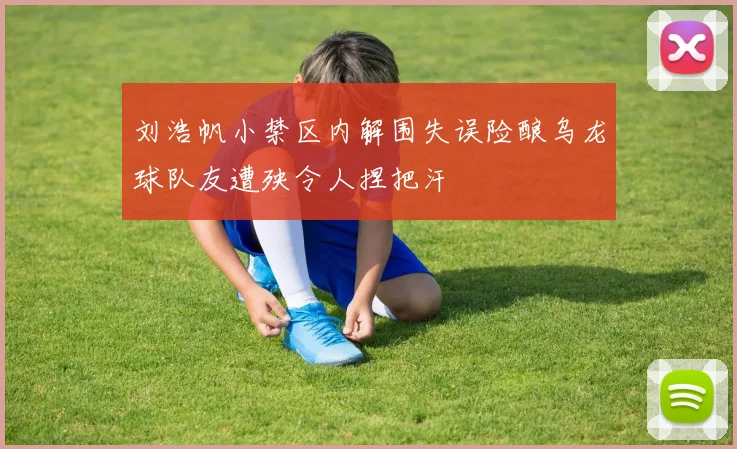 刘浩帆小禁区内解围失误险酿乌龙球队友遭殃令人捏把汗