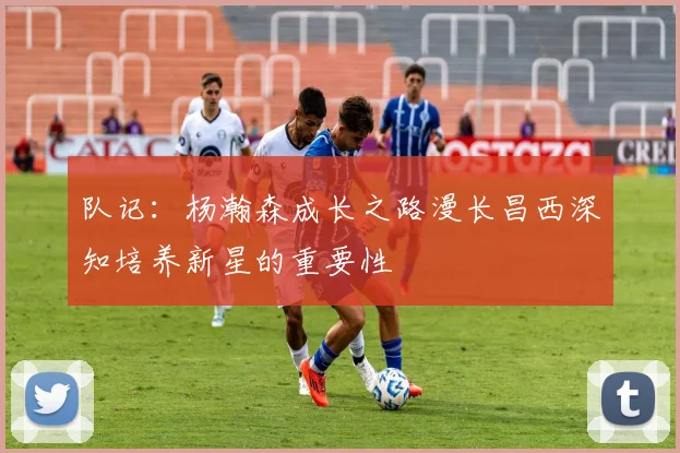 队记：杨瀚森成长之路漫长昌西深知培养新星的重要性