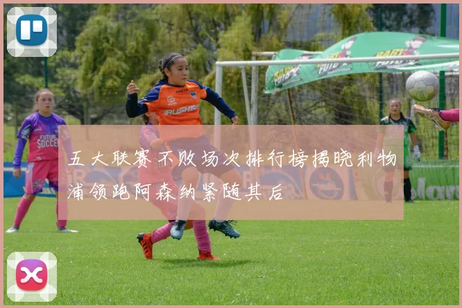 五大联赛不败场次排行榜揭晓利物浦领跑阿森纳紧随其后