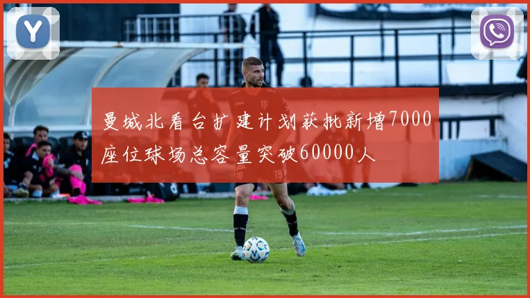 曼城北看台扩建计划获批新增7000座位球场总容量突破60000人