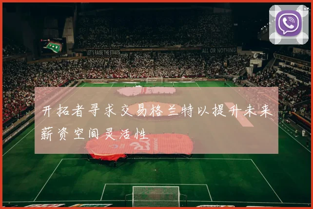 开拓者寻求交易格兰特以提升未来薪资空间灵活性