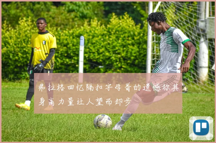 弗拉格回忆隔扣字母哥的遗憾称其身高力量让人望而却步
