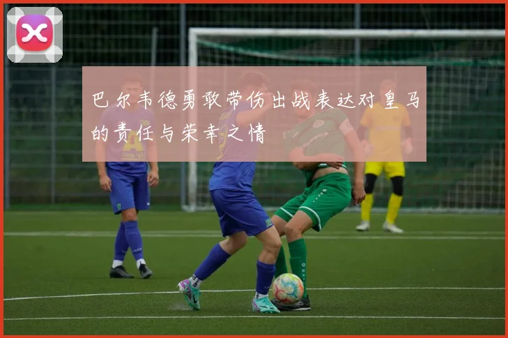 巴尔韦德勇敢带伤出战表达对皇马的责任与荣幸之情