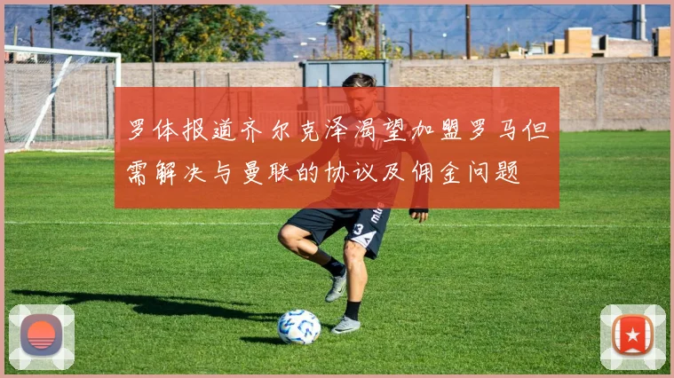 罗体报道齐尔克泽渴望加盟罗马但需解决与曼联的协议及佣金问题