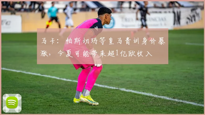 马卡：帕斯切玛等皇马青训身价暴涨，今夏可能带来超1亿欧收入