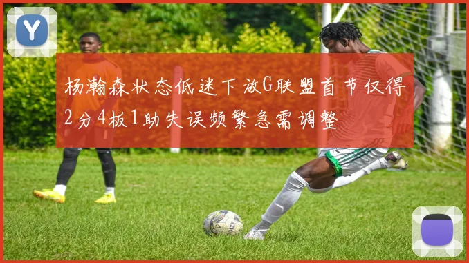 杨瀚森状态低迷下放G联盟首节仅得2分4板1助失误频繁急需调整