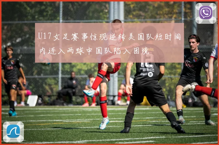 U17女足赛事惊现逆转美国队短时间内连入两球中国队陷入困境