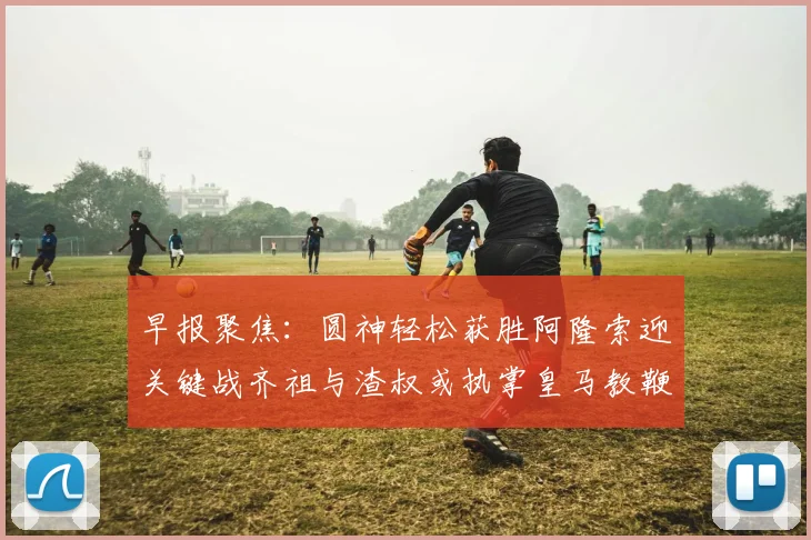 早报聚焦：圆神轻松获胜阿隆索迎关键战齐祖与渣叔或执掌皇马教鞭