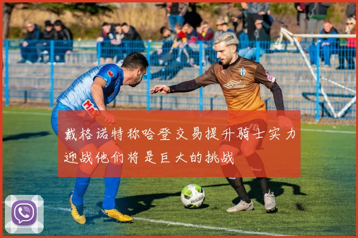 戴格诺特称哈登交易提升骑士实力迎战他们将是巨大的挑战