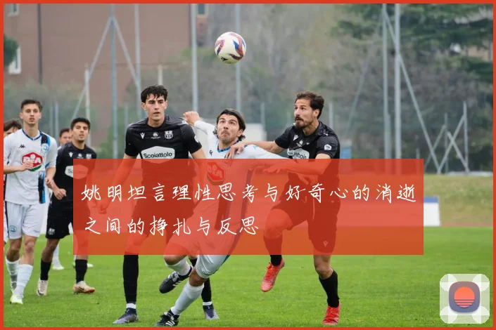 姚明坦言理性思考与好奇心的消逝之间的挣扎与反思