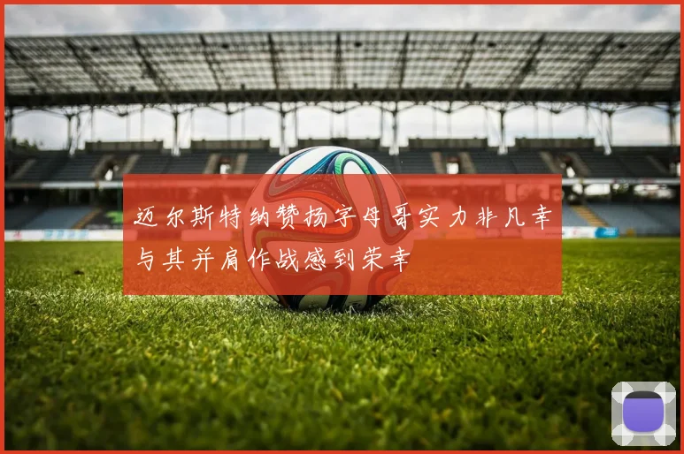 迈尔斯特纳赞扬字母哥实力非凡幸与其并肩作战感到荣幸