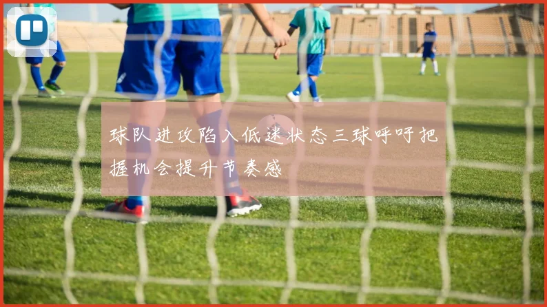 球队进攻陷入低迷状态三球呼吁把握机会提升节奏感