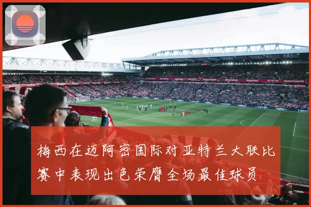 梅西在迈阿密国际对亚特兰大联比赛中表现出色荣膺全场最佳球员