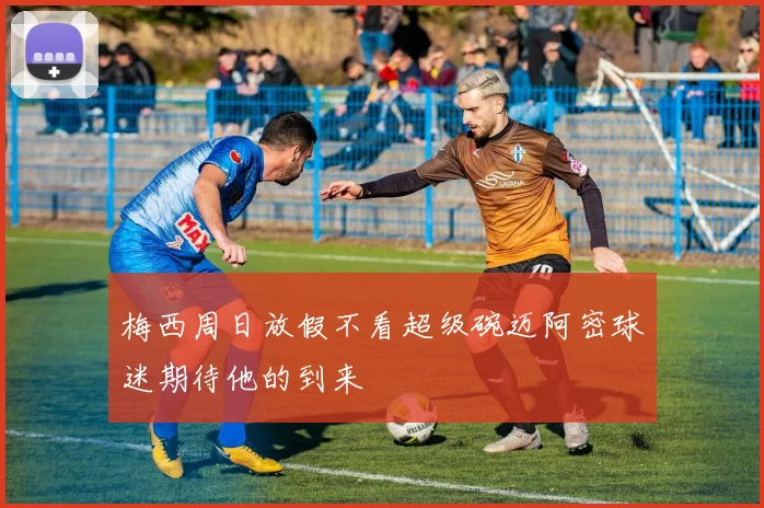 梅西周日放假不看超级碗迈阿密球迷期待他的到来