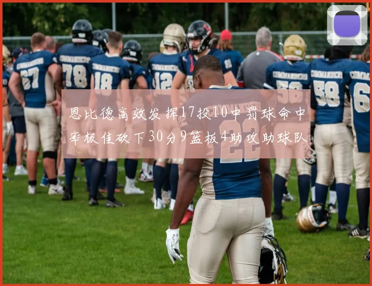 恩比德高效发挥17投10中罚球命中率极佳砍下30分9篮板4助攻助球队获胜
