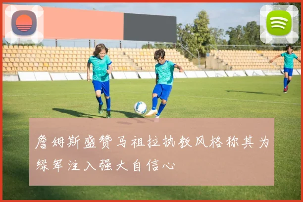 詹姆斯盛赞马祖拉执教风格称其为绿军注入强大自信心